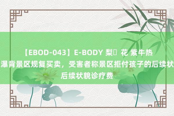 【EBOD-043】E-BODY 梨々花 紫牛热门｜德天瀑背景区规复买卖，受害者称景区拒付孩子的后续状貌诊疗费