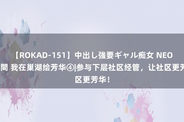 【ROKAD-151】中出し強要ギャル痴女 NEO 4時間 我在巢湖绘芳华④|参与下层社区经管，让社区更芳华！