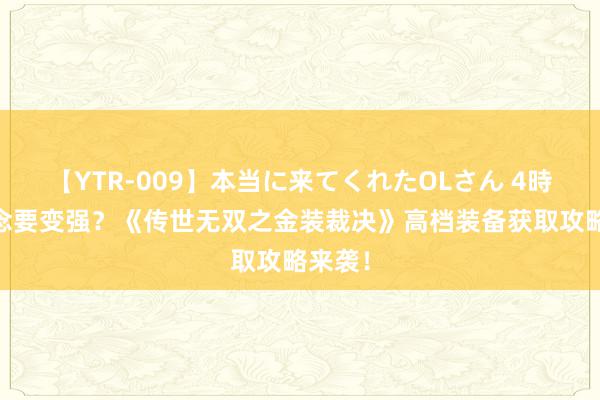 【YTR-009】本当に来てくれたOLさん 4時間 念念要变强？《传世无双之金装裁决》高档装备获取攻略来袭！