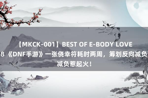 【MKCK-001】BEST OF E-BODY LOVERS 2008 《DNF手游》一张侥幸符耗时两周，筹划反向减负惹起火！