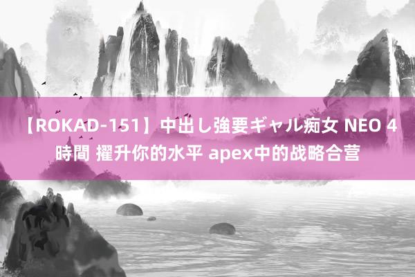 【ROKAD-151】中出し強要ギャル痴女 NEO 4時間 擢升你的水平 apex中的战略合营