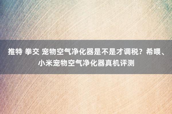 推特 拳交 宠物空气净化器是不是才调税？希喂、小米宠物空气净化器真机评测