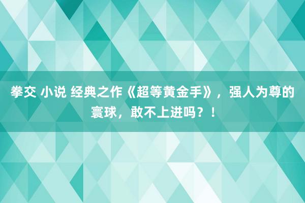 拳交 小说 经典之作《超等黄金手》，强人为尊的寰球，敢不上进吗？！