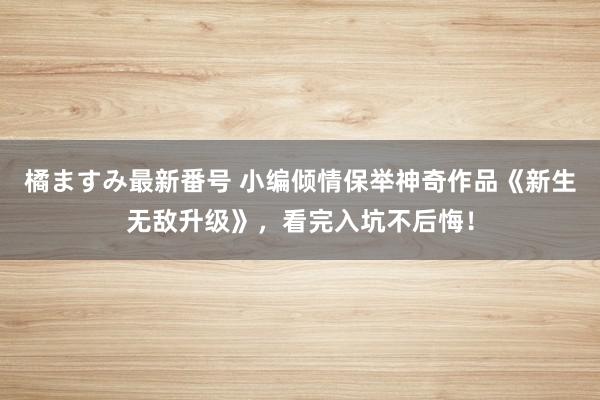 橘ますみ最新番号 小编倾情保举神奇作品《新生无敌升级》，看完入坑不后悔！