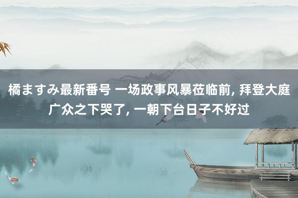 橘ますみ最新番号 一场政事风暴莅临前, 拜登大庭广众之下哭了, 一朝下台日子不好过