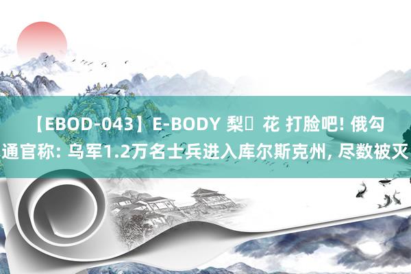 【EBOD-043】E-BODY 梨々花 打脸吧! 俄勾通官称: 乌军1.2万名士兵进入库尔斯克州, 尽数被灭