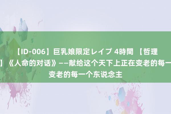 【ID-006】巨乳娘限定レイプ 4時間 【哲理东说念主生】《人命的对话》——献给这个天下上正在变老的每一个东说念主