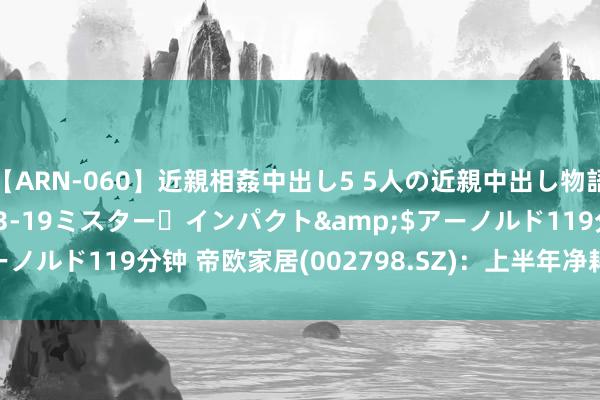 【ARN-060】近親相姦中出し5 5人の近親中出し物語</a>2008-03-19ミスター・インパクト&$アーノルド119分钟 帝欧家居(002798.SZ)：上半年净耗损5506.54万元