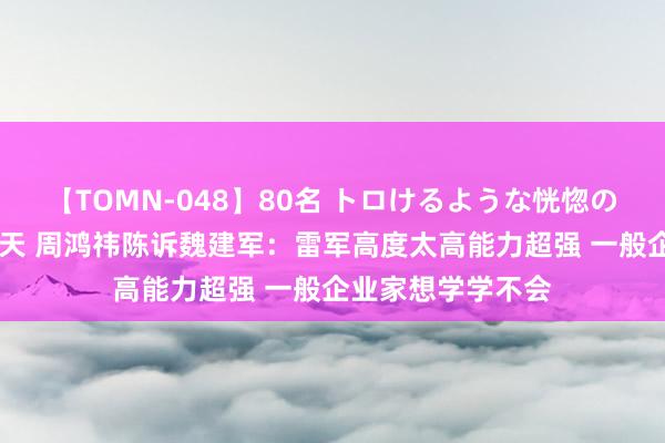 【TOMN-048】80名 トロけるような恍惚の表情 クンニ激昇天 周鸿祎陈诉魏建军：雷军高度太高能力超强 一般企业家想学学不会