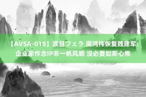 【AVSA-018】涙目フェラ 周鸿祎恢复魏建军：企业家作念IP非一帆风顺 没必要如斯心焦