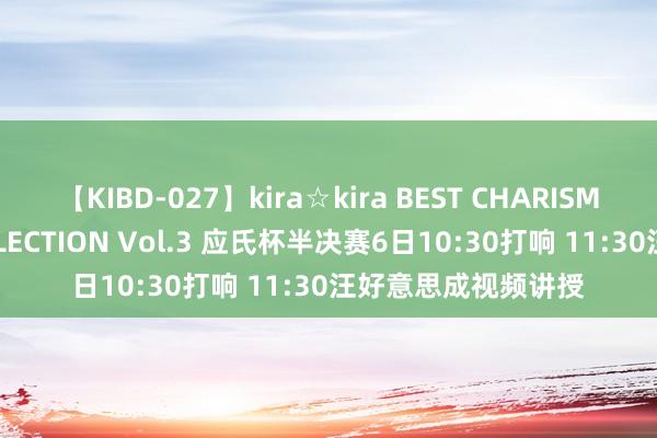 【KIBD-027】kira☆kira BEST CHARISMA☆MODEL☆COLLECTION Vol.3 应氏杯半决赛6日10:30打响 11:30汪好意思成视频讲授