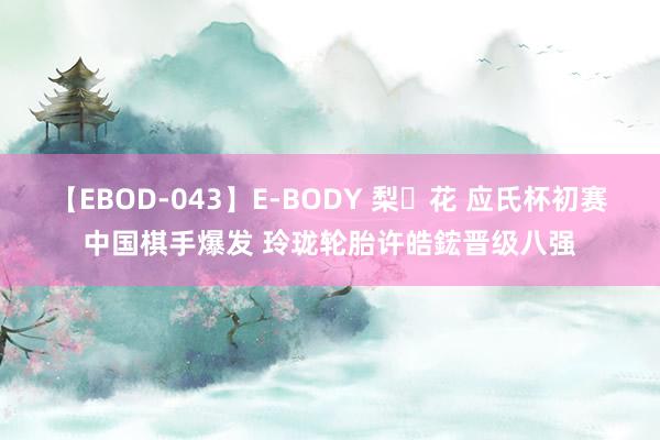 【EBOD-043】E-BODY 梨々花 应氏杯初赛中国棋手爆发 玲珑轮胎许皓鋐晋级八强