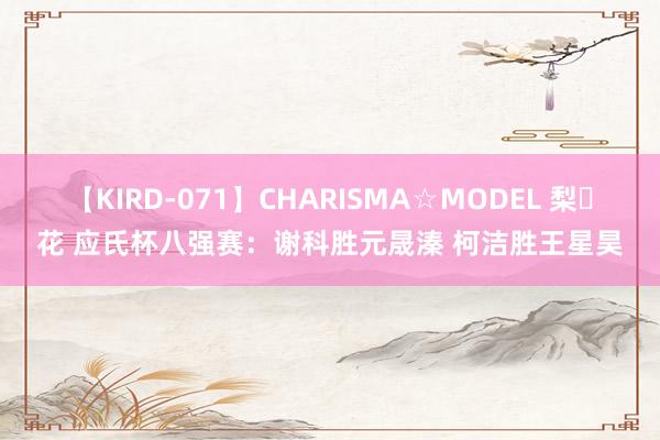 【KIRD-071】CHARISMA☆MODEL 梨々花 应氏杯八强赛：谢科胜元晟溱 柯洁胜王星昊