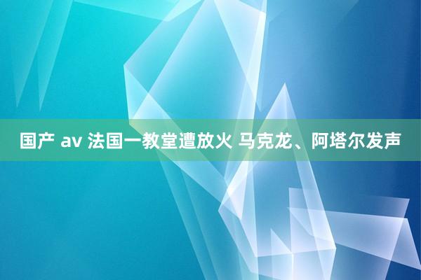 国产 av 法国一教堂遭放火 马克龙、阿塔尔发声