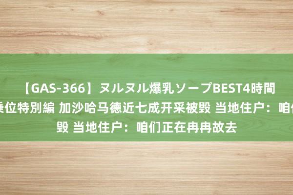 【GAS-366】ヌルヌル爆乳ソープBEST4時間 マットSEX騎乗位特別編 加沙哈马德近七成开采被毁 当地住户：咱们正在冉冉故去