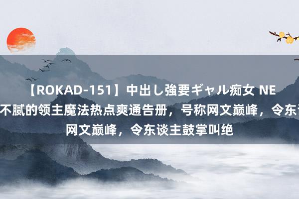 【ROKAD-151】中出し強要ギャル痴女 NEO 4時間 N刷不腻的领主魔法热点爽通告册，号称网文巅峰，令东谈主鼓掌叫绝