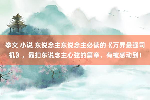 拳交 小说 东说念主东说念主必读的《万界最强司机》，最扣东说念主心弦的篇章，有被感动到！