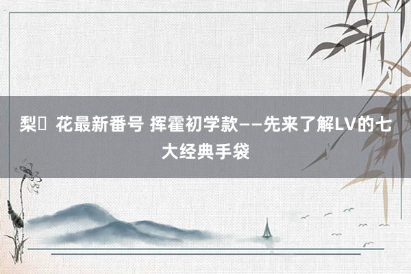 梨々花最新番号 挥霍初学款——先来了解LV的七大经典手袋