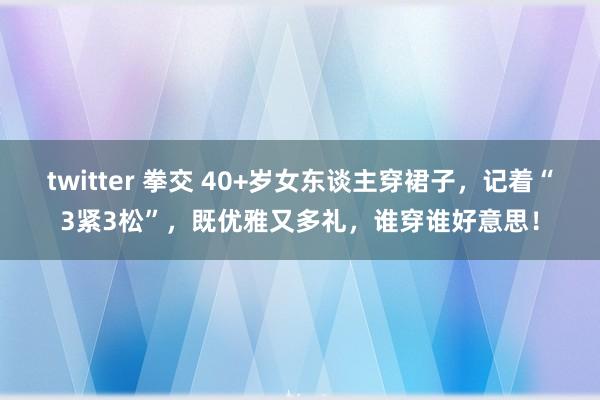 twitter 拳交 40+岁女东谈主穿裙子，记着“3紧3松”，既优雅又多礼，谁穿谁好意思！