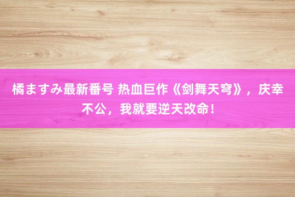 橘ますみ最新番号 热血巨作《剑舞天穹》，庆幸不公，我就要逆天改命！