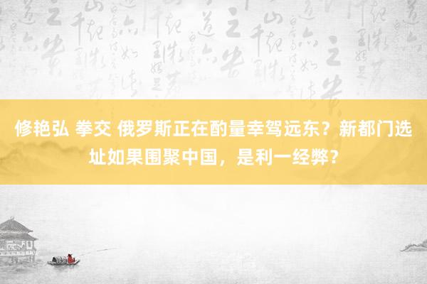 修艳弘 拳交 俄罗斯正在酌量幸驾远东？新都门选址如果围聚中国，是利一经弊？