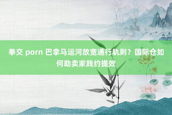 拳交 porn 巴拿马运河放宽通行轨则？国际仓如何助卖家践约提效