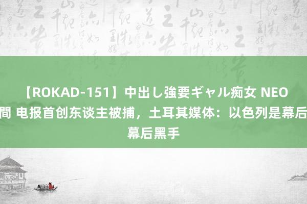 【ROKAD-151】中出し強要ギャル痴女 NEO 4時間 电报首创东谈主被捕，土耳其媒体：以色列是幕后黑手