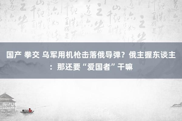 国产 拳交 乌军用机枪击落俄导弹？俄主握东谈主：那还要“爱国者”干嘛