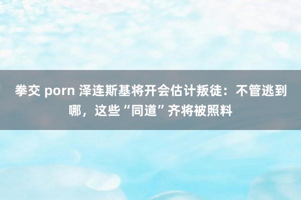 拳交 porn 泽连斯基将开会估计叛徒：不管逃到哪，这些“同道”齐将被照料