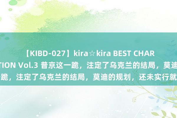 【KIBD-027】kira☆kira BEST CHARISMA☆MODEL☆COLLECTION Vol.3 普京这一跪，注定了乌克兰的结局，莫迪的规划，还未实行就要防碍