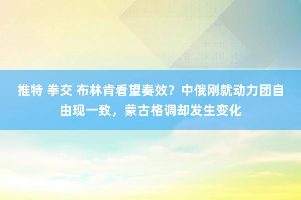 推特 拳交 布林肯看望奏效？中俄刚就动力团自由现一致，蒙古格调却发生变化