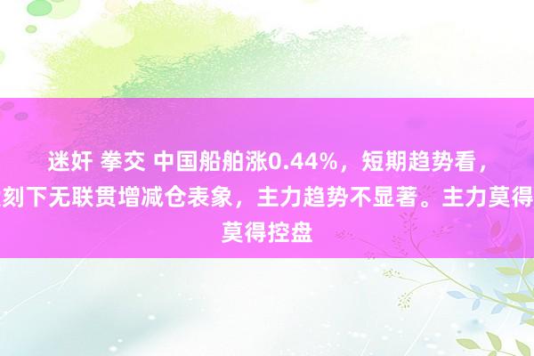 迷奸 拳交 中国船舶涨0.44%，短期趋势看，该股刻下无联贯增减仓表象，主力趋势不显著。主力莫得控盘