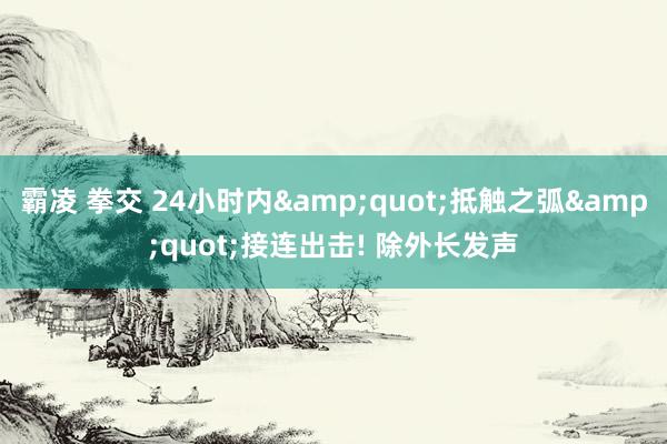 霸凌 拳交 24小时内&quot;抵触之弧&quot;接连出击! 除外长发声