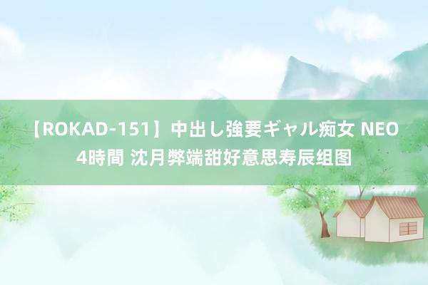 【ROKAD-151】中出し強要ギャル痴女 NEO 4時間 沈月弊端甜好意思寿辰组图