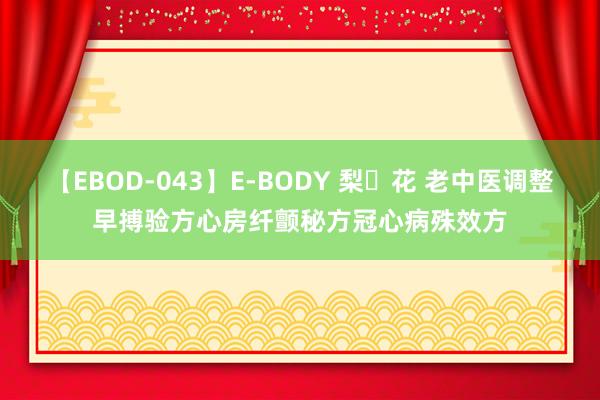 【EBOD-043】E-BODY 梨々花 老中医调整早搏验方心房纤颤秘方冠心病殊效方