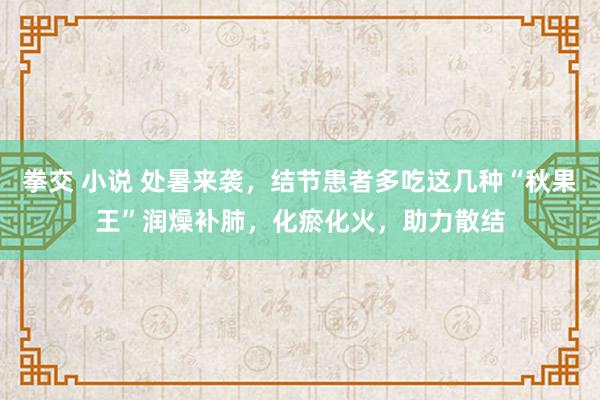 拳交 小说 处暑来袭，结节患者多吃这几种“秋果王”润燥补肺，化瘀化火，助力散结