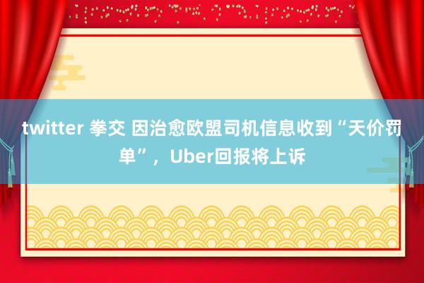 twitter 拳交 因治愈欧盟司机信息收到“天价罚单”，Uber回报将上诉