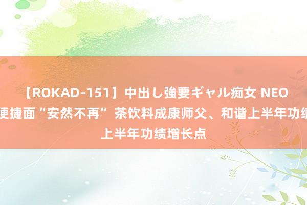 【ROKAD-151】中出し強要ギャル痴女 NEO 4時間 便捷面“安然不再” 茶饮料成康师父、和谐上半年功绩增长点