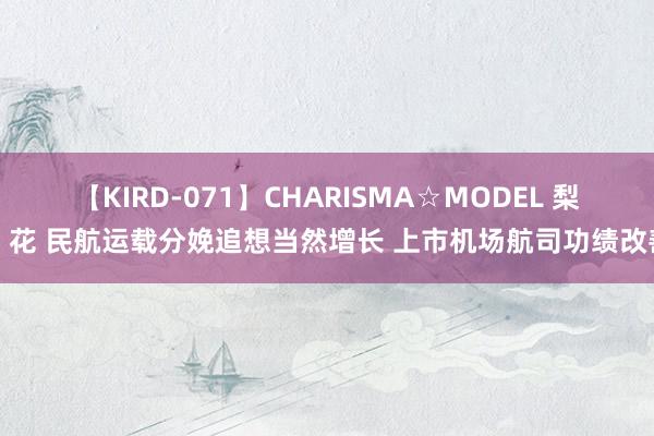 【KIRD-071】CHARISMA☆MODEL 梨々花 民航运载分娩追想当然增长 上市机场航司功绩改善