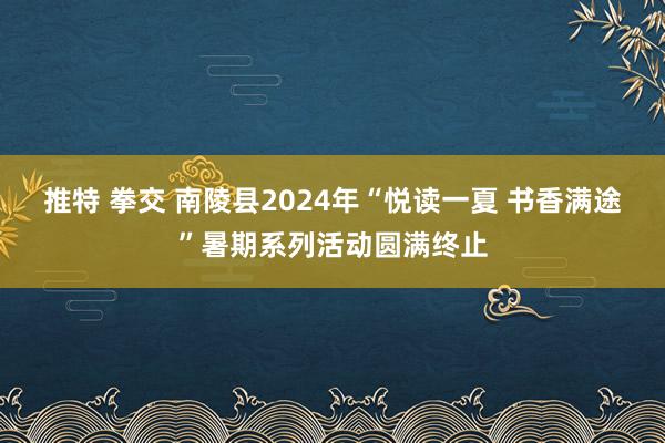 推特 拳交 南陵县2024年“悦读一夏 书香满途”暑期系列活动圆满终止