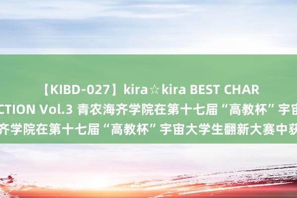 【KIBD-027】kira☆kira BEST CHARISMA☆MODEL☆COLLECTION Vol.3 青农海齐学院在第十七届“高教杯”宇宙大学生翻新大赛中获佳绩