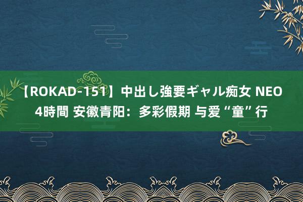 【ROKAD-151】中出し強要ギャル痴女 NEO 4時間 安徽青阳：多彩假期 与爱“童”行